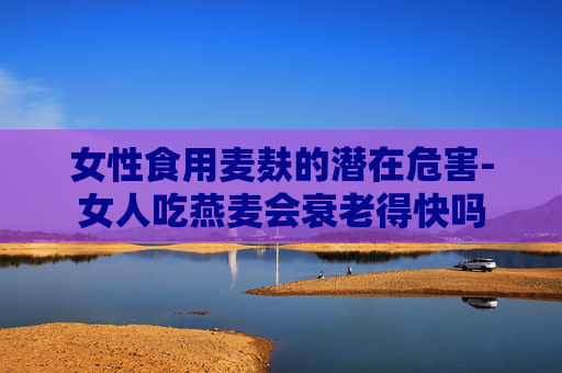 女性食用麦麸的潜在危害-女人吃燕麦会衰老得快吗