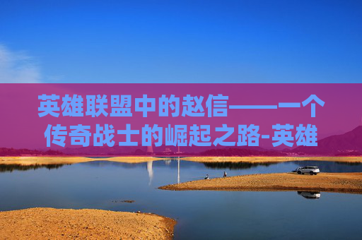 英雄联盟中的赵信——一个传奇战士的崛起之路-英雄联盟 赵信会消失吗