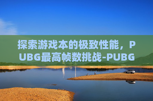 探索游戏本的极致性能，PUBG最高帧数挑战-PUBG最大帧率支持多少