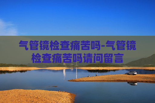 气管镜检查痛苦吗-气管镜检查痛苦吗请问留言