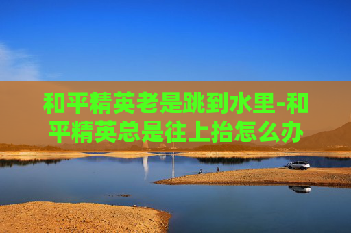 和平精英老是跳到水里-和平精英总是往上抬怎么办