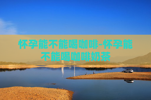 怀孕能不能喝咖啡-怀孕能不能喝咖啡奶茶