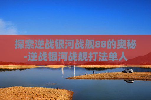 探索逆战银河战舰88的奥秘-逆战银河战舰打法单人