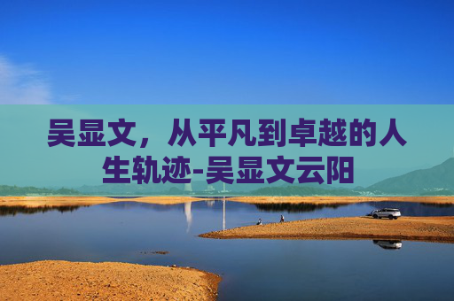 吴显文，从平凡到卓越的人生轨迹-吴显文云阳