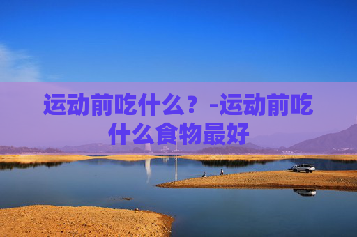 运动前吃什么？-运动前吃什么食物最好