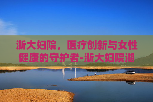 浙大妇院，医疗创新与女性健康的守护者-浙大妇院湖滨院区