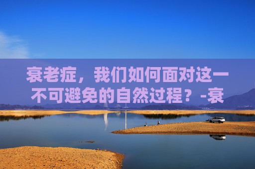 衰老症，我们如何面对这一不可避免的自然过程？-衰老症是什么原因造成的