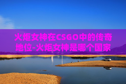 火炬女神在CSGO中的传奇地位-火炬女神是哪个国家的