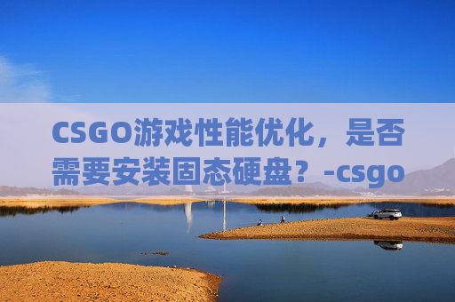 CSGO游戏性能优化，是否需要安装固态硬盘？-csgo需要16g内存吗
