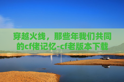 穿越火线，那些年我们共同的cf佬记忆-cf老版本下载