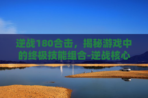 逆战180合击，揭秘游戏中的终极技能组合-逆战核心合成