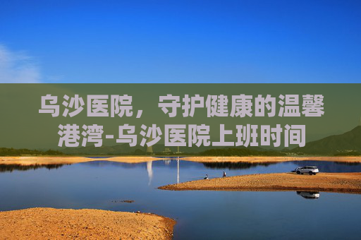 乌沙医院，守护健康的温馨港湾-乌沙医院上班时间