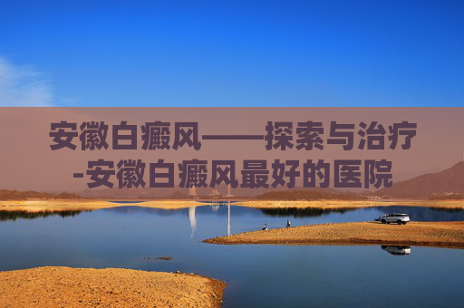安徽白癜风——探索与治疗-安徽白癜风最好的医院