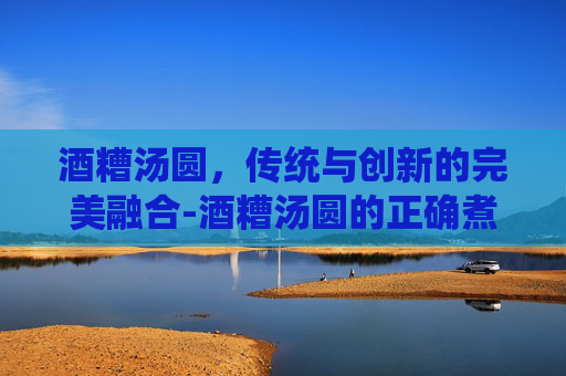 酒糟汤圆,传统与创新的完美融合-酒糟汤圆的正确煮法 酒糟汤圆,传统与创新的完美融合-酒糟汤圆的正确煮法