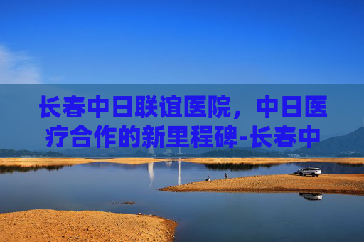 长春中日联谊医院，中日医疗合作的新里程碑-长春中日联谊医院挂号预约官网