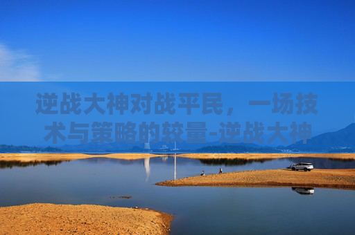 逆战大神对战平民，一场技术与策略的较量-逆战大神对战平民攻略