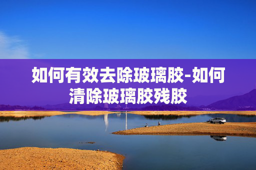 如何有效去除玻璃胶-如何清除玻璃胶残胶