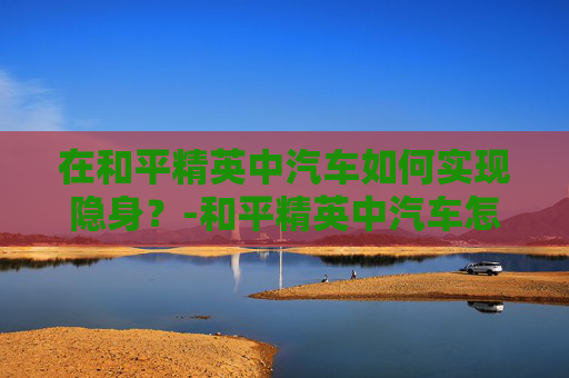 在和平精英中汽车如何实现隐身？-和平精英中汽车怎么隐身的