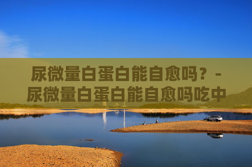 尿微量白蛋白能自愈吗？-尿微量白蛋白能自愈吗吃中药有效吗?