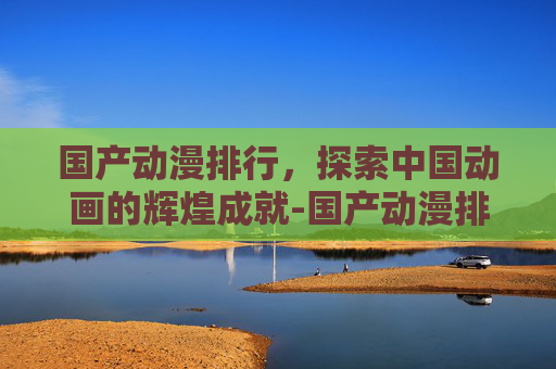 国产动漫排行，探索中国动画的辉煌成就-国产动漫排行榜20名