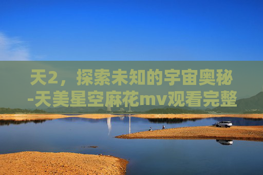 天2,探索未知的宇宙奥秘-天美星空麻花mv观看完整版百度网盘下载 天2,探索未知的宇宙奥秘-天美星空麻花mv观看完整版百度网盘下载