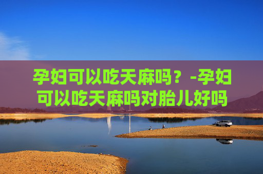孕妇可以吃天麻吗？-孕妇可以吃天麻吗对胎儿好吗
