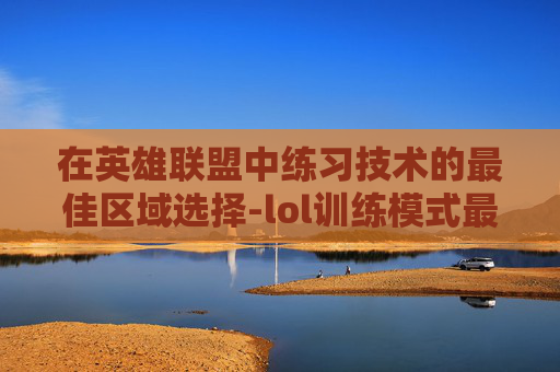 在英雄联盟中练习技术的最佳区域选择-lol训练模式最爽的英雄 在英雄联盟中练习技术的最佳区域选择-lol训练模式最爽的英雄