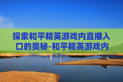 探索和平精英游戏内直播入口的奥秘-和平精英游戏内直播入口怎么进 探索和平精英游戏内直播入口的奥秘-和平精英游戏内直播入口怎么进