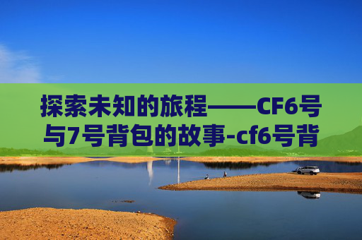 探索未知的旅程——CF6号与7号背包的故事-cf6号背包和7号背包