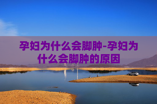 孕妇为什么会脚肿-孕妇为什么会脚肿的原因 孕妇为什么会脚肿-孕妇为什么会脚肿的原因