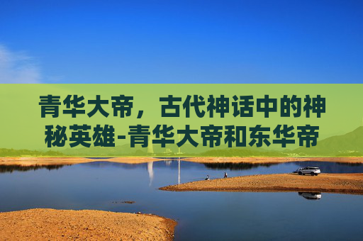 青华大帝,古代神话中的神秘英雄-青华大帝和东华帝君 青华大帝,古代神话中的神秘英雄-青华大帝和东华帝君