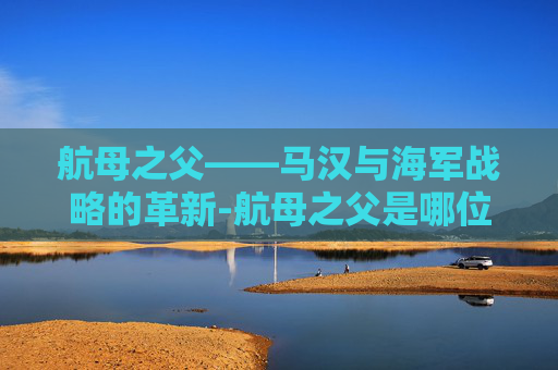 航母之父——马汉与海军战略的革新-航母之父是哪位
