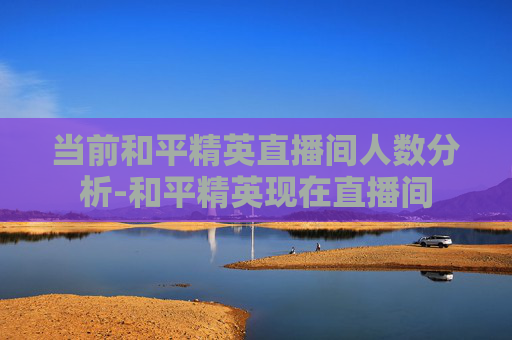 当前和平精英直播间人数分析-和平精英现在直播间 当前和平精英直播间人数分析-和平精英现在直播间