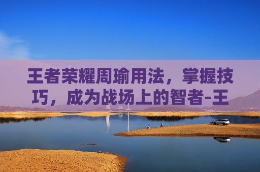 王者荣耀周瑜用法,掌握技巧,成为战场上的智者-王者荣耀周瑜用法大全 王者荣耀周瑜用法,掌握技巧,成为战场上的智者-王者荣耀周瑜用法大全