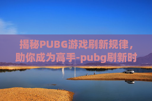揭秘PUBG游戏刷新规律，助你成为高手-pubg刷新时间