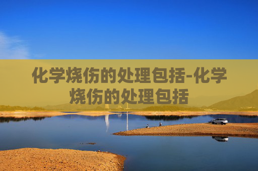 化学烧伤的处理包括-化学烧伤的处理包括 化学烧伤的处理包括-化学烧伤的处理包括