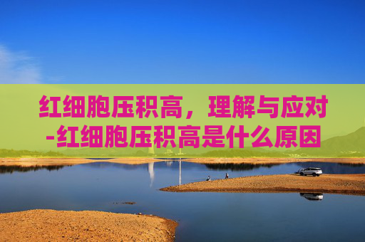 红细胞压积高,理解与应对-红细胞压积高是什么原因 红细胞压积高,理解与应对-红细胞压积高是什么原因