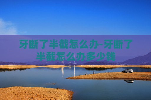 牙断了半截怎么办-牙断了半截怎么办多少钱 牙断了半截怎么办-牙断了半截怎么办多少钱