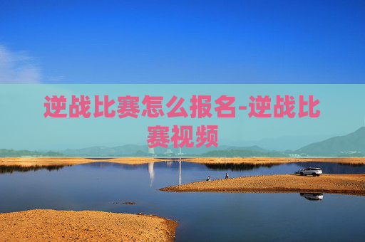 逆战比赛怎么报名-逆战比赛视频 逆战比赛怎么报名-逆战比赛视频