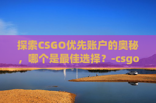 探索CSGO优先账户的奥秘，哪个是最佳选择？-csgo优先账户哪个好用