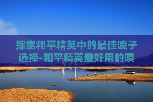 探索和平精英中的最佳喷子选择-和平精英最好用的喷子 探索和平精英中的最佳喷子选择-和平精英最好用的喷子