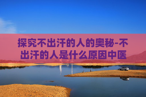 探究不出汗的人的奥秘-不出汗的人是什么原因中医 探究不出汗的人的奥秘-不出汗的人是什么原因中医