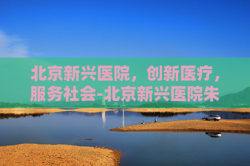 北京新兴医院,创新医疗,服务社会-北京新兴医院朱明 北京新兴医院,创新医疗,服务社会-北京新兴医院朱明