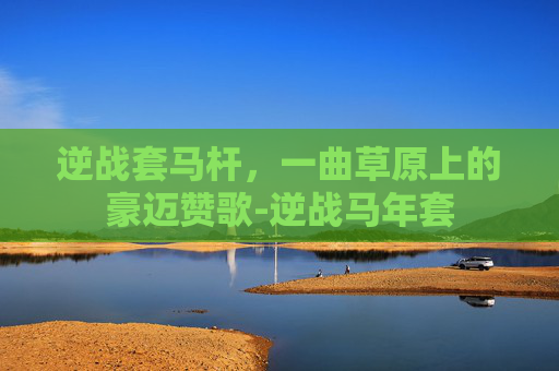 逆战套马杆，一曲草原上的豪迈赞歌-逆战马年套