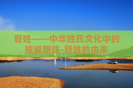 管姓——中华姓氏文化中的璀璨明珠-管姓的由来 管姓——中华姓氏文化中的璀璨明珠-管姓的由来