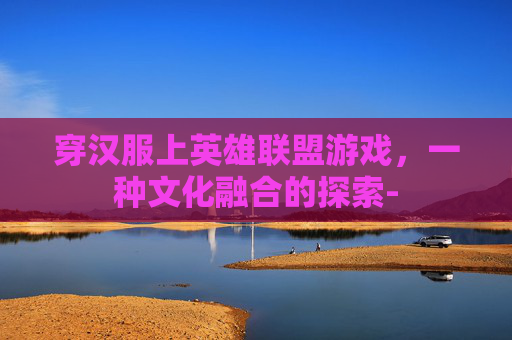 穿汉服上英雄联盟游戏,一种文化融合的探索- 穿汉服上英雄联盟游戏,一种文化融合的探索-