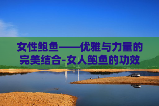 女性鲍鱼——优雅与力量的完美结合-女人鲍鱼的功效与作用及营养 女性鲍鱼——优雅与力量的完美结合-女人鲍鱼的功效与作用及营养