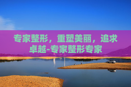专家整形，重塑美丽，追求卓越-专家整形专家