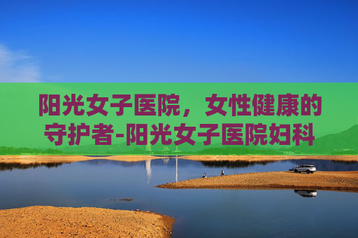 阳光女子医院,女性健康的守护者-阳光女子医院妇科检查 阳光女子医院,女性健康的守护者-阳光女子医院妇科检查
