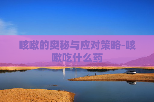 咳嗽的奥秘与应对策略-咳嗽吃什么药 咳嗽的奥秘与应对策略-咳嗽吃什么药